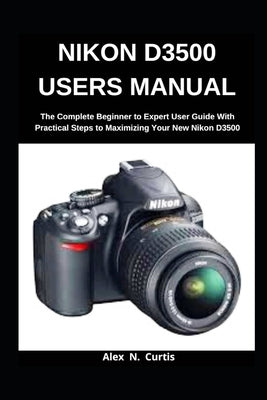 Nikon D3500 Users Manual: The Complete Beginner to Expert User Guide with Practical Steps to Maximizing your New Nikon D3500 by Curtis, Alex N.