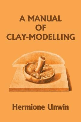 A Manual of Clay-Modelling (Yesterday's Classics) by Unwin, Mary Louisa Hermione