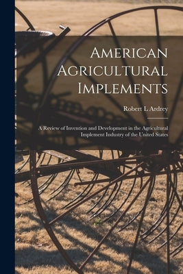 American Agricultural Implements: a Review of Invention and Development in the Agricultural Implement Industry of the United States by Ardrey, Robert L.