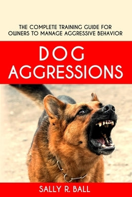 Dog Aggressions: The Complete Training Guide For Owners To Manage Aggressive Behavior by Ball, Sally R.