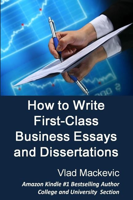 How to Write First-Class Business Essays and Dissertations: Advice to Business, Economics, Finance, Marketing and Management Students from a First-Cla by Mackevic, Vlad