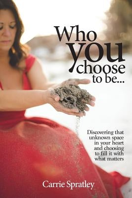 Who You Choose To Be: Discovering that unknown space in your heart and choosing to fill it with what matters by Spratley, Carrie