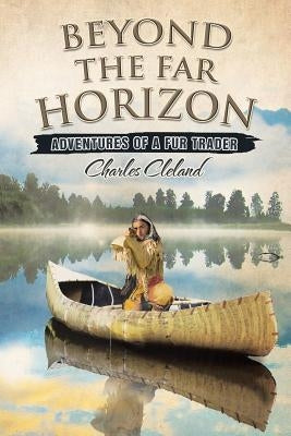 Beyond the Far Horizon: Adventures of a Fur Trader by Cleland, Charles