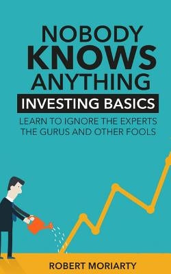 Nobody Knows Anything: Investing Basics Learn to Ignore the Experts, the Gurus and other Fools by Moriarty, Robert