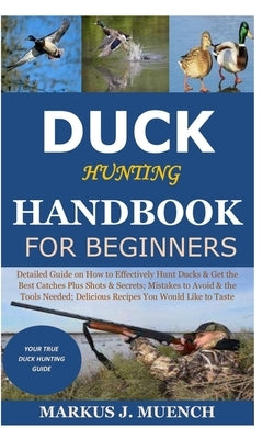 Duck Hunting Handbook for Beginners: Detailed Guide on How to Effectively Hunt Ducks&Get theBest Catches Plus Shots&Secrets;Mistakes to Avoid&the Tool by Muench, Markus J.