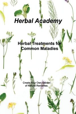 Herbal Treatments for Common Maladies: Create Your Own Garden of Natural Remedies. by Academy, Herbal