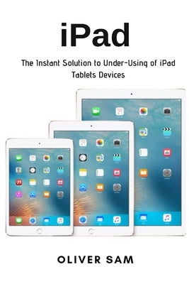 iPad: The Instant Solution to Under-Using of iPad Tablets Devices by Sam, Oliver