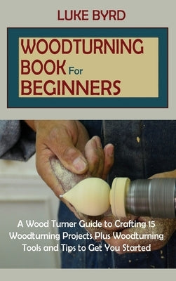Woodturning Book for Beginners: A Wood Turner Guide to Crafting 15 Woodturning Projects Plus Woodturning Tools and Tips to Get You Started by Byrd, Luke