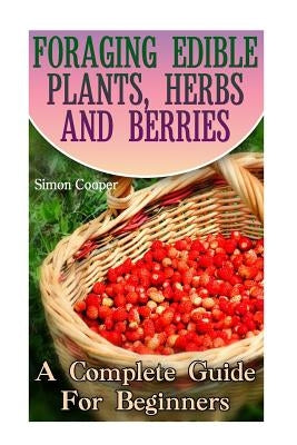 Foraging Edible Plants, Herbs And Berries: A Complete Guide For Beginners: (Backyard Foraging, Foraging Plants) by Cooper, Simon