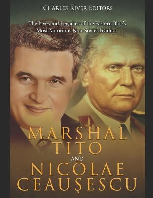Marshal Tito and Nicolae Ceau&#537;escu: The Lives and Legacies of the Eastern Bloc's Most Notorious Non-Soviet Leaders by Charles River Editors