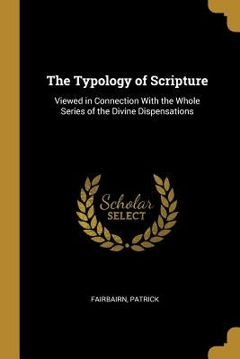 The Typology of Scripture: Viewed in Connection With the Whole Series of the Divine Dispensations by Patrick, Fairbairn