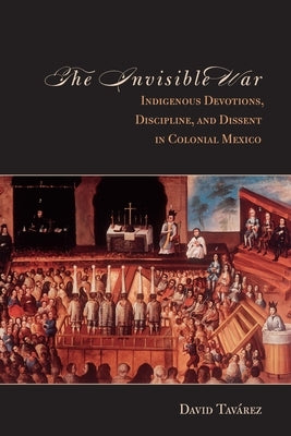 The Invisible War: Indigenous Devotions, Discipline, and Dissent in Colonial Mexico by Tavarez, David