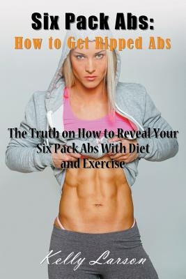 Six Pack Abs: How to Get Ripped Abs: The Truth on How to Reveal Your Six Pack Abs with Diet and Exercise by Larson, Kelly