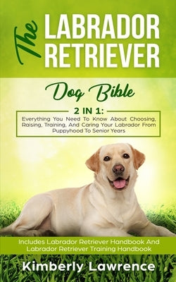 The Labrador Retriever Dog Bible: Everything You Need To Know About Choosing, Raising, Training, And Caring Your Labrador From Puppyhood To Senior Yea by Lawrence, Kimberly