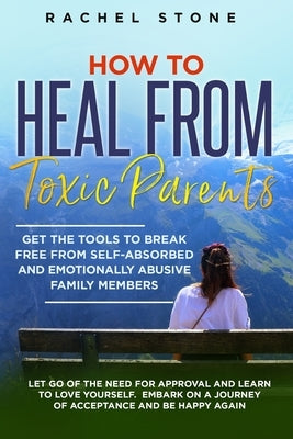 How to Heal from Toxic Parents: Get The Tools To Break Free From Self-Absorbed and Emotionally Abusive Family Members. Let Go of the Need for Approval by Stone, Rachel