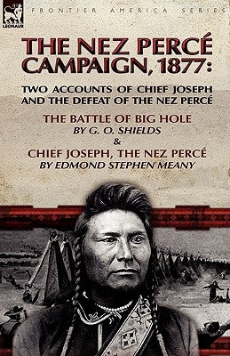 The Nez Perce Campaign, 1877: Two Accounts of Chief Joseph and the Defeat of the Nez Perce---The Battle of Big Hole & Chief Joseph, the Nez Perce by Shields, G. O.