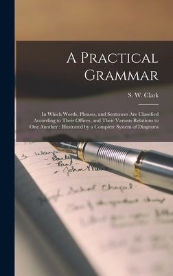 A Practical Grammar: in Which Words, Phrases, and Sentences Are Classified According to Their Offices, and Their Various Relations to One A by Clark, S. W. (Stephen Watkins) 1810-