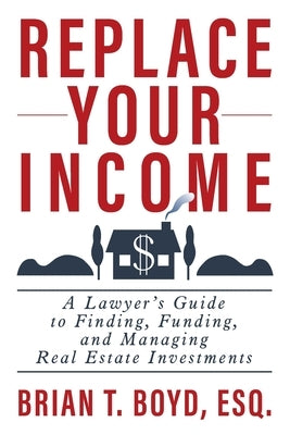 Replace Your Income: A Lawyer's Guide to Finding, Funding, and Managing Real Estate Investments by Boyd, Brian T.