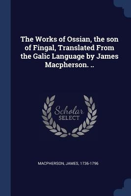 The Works of Ossian, the son of Fingal, Translated From the Galic Language by James Macpherson. .. by MacPherson, James