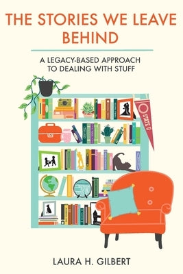 The Stories We Leave Behind: A Legacy-Based Approach to Dealing with Stuff by Gilbert, Laura H.