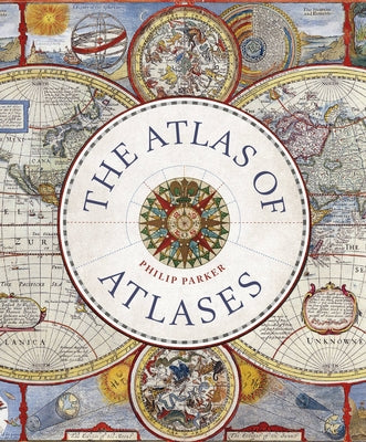 The Atlas of Atlases: Exploring the Most Important Atlases in History and the Cartographers Who Made Them by Parker, Philip