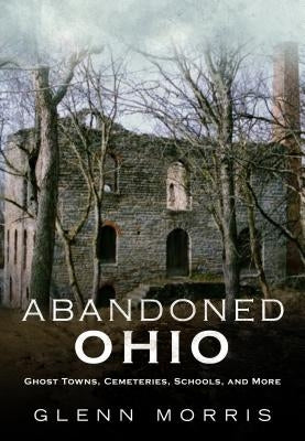 Abandoned Ohio: Ghost Towns, Cemeteries, Schools, and More by Morris, Glenn