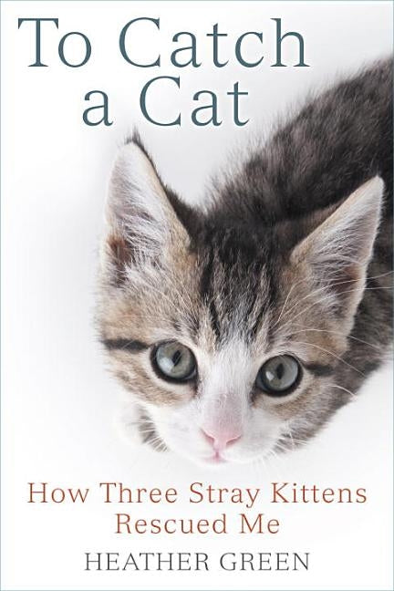 To Catch a Cat: How Three Stray Kittens Rescued Me by Green, Heather