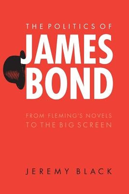 The Politics of James Bond: From Fleming's Novels to the Big Screen by Black, Jeremy