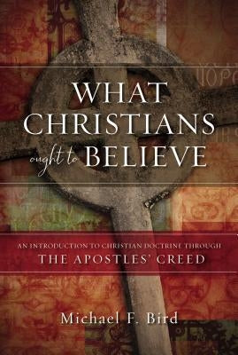 What Christians Ought to Believe: An Introduction to Christian Doctrine Through the Apostles' Creed by Bird, Michael F.