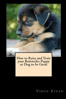 How to Raise and Train your Rottweiler Puppy or Dog to be Great by Stead, Vince