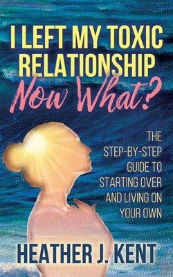 I Left My Toxic Relationship -Now What?: The Step-By-Step Guide to Starting Over and Living on Your Own by Kent, Heather J.