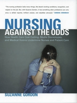 Nursing Against the Odds: How Health Care Cost Cutting, Media Stereotypes, and Medical Hubris Undermine Nurses and Patient Care by Gordon, Suzanne