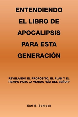 Entendiendo El Libro De Apocalipsis Para Esta Generación: Revelando El Propósito, El Plan Y El Tiempo Para La Venida Día Del Señor by Schrock, Earl B.