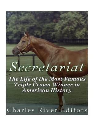 Secretariat: The Life of the Most Famous Triple Crown Winner in American History by Charles River Editors