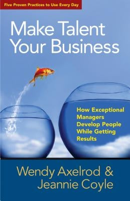 Make Talent Your Business: How Exceptional Managers Develop People While Getting Results by Axelrod, Wendy