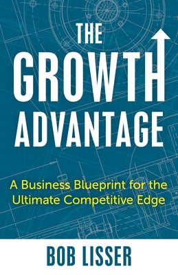 The Growth Advantage: A Business Blueprint for the Ultimate Competitive Edge by Lisser, Bob