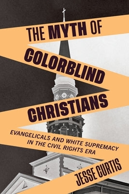 The Myth of Colorblind Christians: Evangelicals and White Supremacy in the Civil Rights Era by Curtis, Jesse
