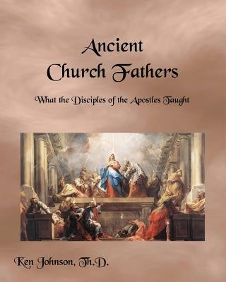 Ancient Church Fathers: What the Disciples of the Apostles Taught by Johnson Th D., Ken