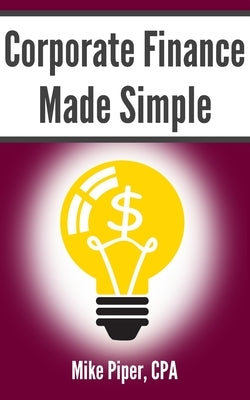 Corporate Finance Made Simple: Corporate Finance Explained in 100 Pages or Less by Piper, Mike