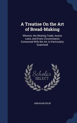 A Treatise On the Art of Bread-Making: Wherein, the Mealing Trade, Assize Laws, and Every Circumstance Connected With the Art, Is Particularly Examine by Edlin, Abraham