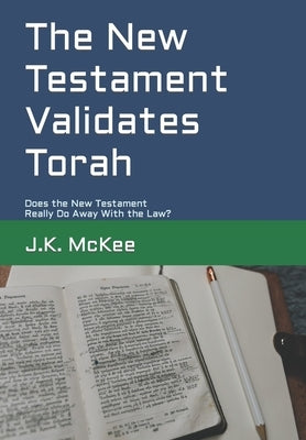 The New Testament Validates Torah: Does the New Testament Really Do Away With the Law? by McKee, J. K.