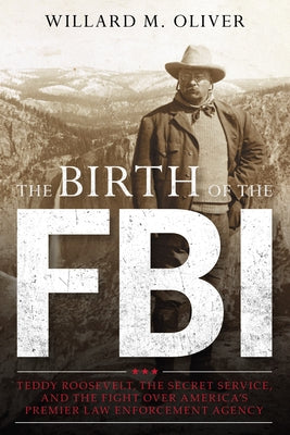 The Birth of the FBI: Teddy Roosevelt, the Secret Service, and the Fight Over America's Premier Law Enforcement Agency by Oliver, Willard M.