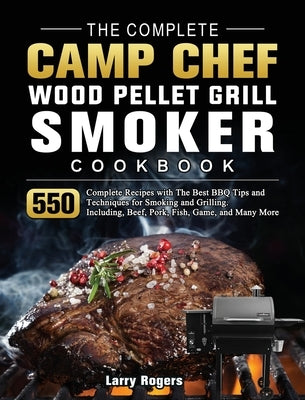 The Complete Camp Chef Wood Pellet Grill & Smoker Cookbook: 550 Complete Recipes with The Best BBQ Tips and Techniques for Smoking and Grilling. Inclu by Rogers, Larry