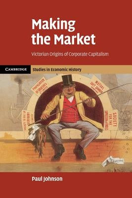 Making the Market: Victorian Origins of Corporate Capitalism by Johnson, Paul