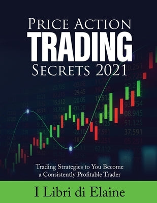 Price Action Trading Secrets 2021: Trading Strategies to You Become a Consistently Profitable Trader by I Libri Di Elaine