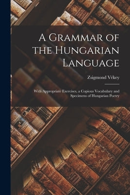 A Grammar of the Hungarian Language; With Appropriate Exercises, a Copious Vocabulary and Specimens of Hungarian Poetry by V&#233;key, Zsigmond 1889