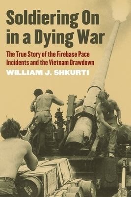 Soldiering on in a Dying War: The True Story of the Firebase Pace Incidents and the Vietnam Drawdown by Shkurti, William J.