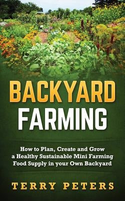 Backyard Farming: How to Plan, Create and Grow a Healthy Sustainable Mini Farming Food Supply in Your Own Backyard by Peters, Terry