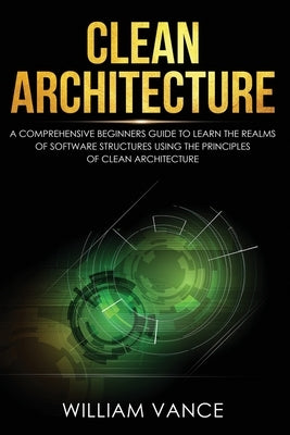 Clean Architecture: A Comprehensive Beginners Guide to Learn the Realms of Software Structures Using the Principles of Clean Architecture by Vance, William