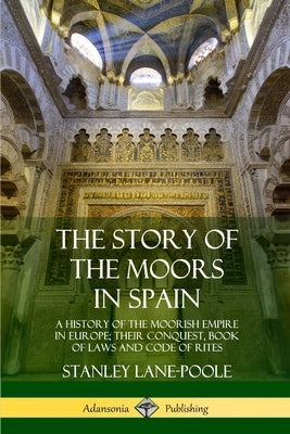 The Story of the Moors in Spain: A History of the Moorish Empire in Europe; their Conquest, Book of Laws and Code of Rites by Lane-Poole, Stanley